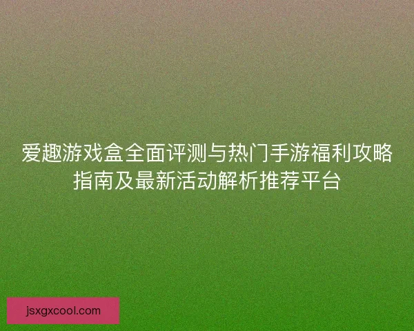 爱趣游戏盒全面评测与热门手游福利攻略指南及最新活动解析推荐平台