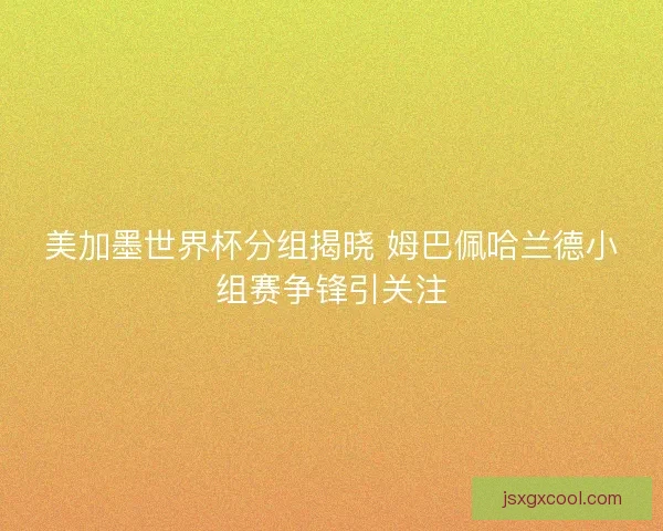 美加墨世界杯分组揭晓 姆巴佩哈兰德小组赛争锋引关注