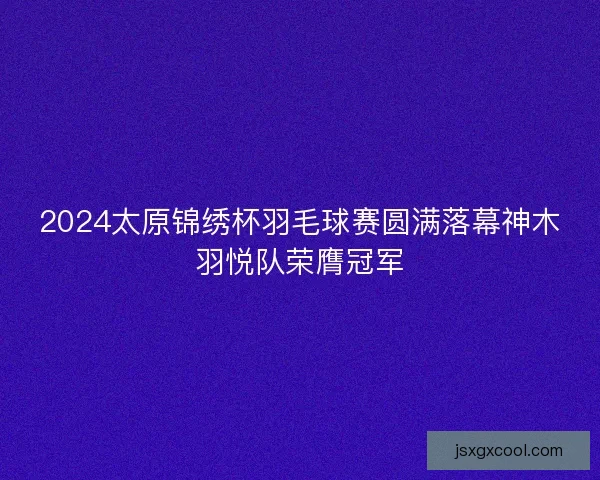 2024太原锦绣杯羽毛球赛圆满落幕神木羽悦队荣膺冠军