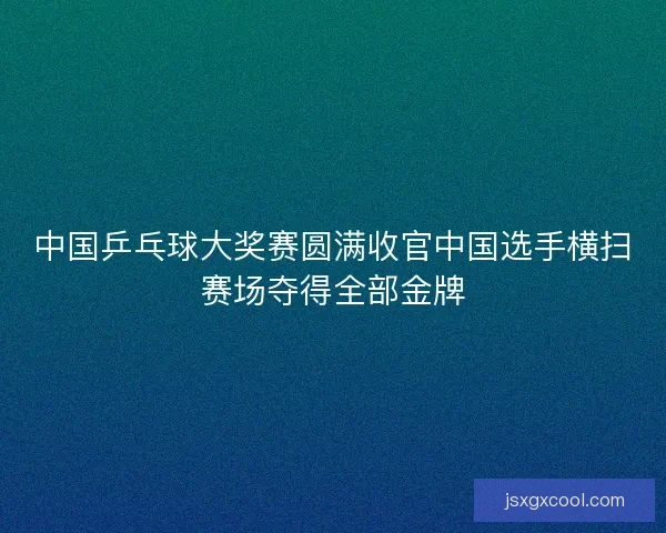 中国乒乓球大奖赛圆满收官中国选手横扫赛场夺得全部金牌